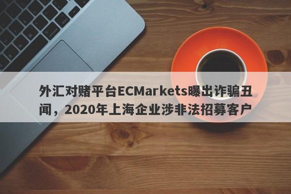 外汇对赌平台ECMarkets曝出诈骗丑闻，2020年上海企业涉非法招募客户-第1张图片-要懂汇圈网