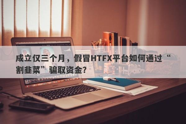 成立仅三个月，假冒HTFX平台如何通过“割韭菜”骗取资金？-第1张图片-要懂汇圈网