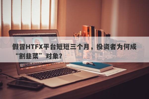 假冒HTFX平台短短三个月，投资者为何成“割韭菜”对象？-第1张图片-要懂汇圈网