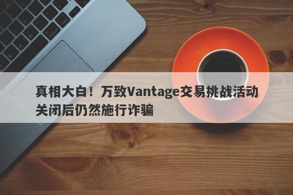 真相大白！万致Vantage交易挑战活动关闭后仍然施行诈骗-第1张图片-要懂汇圈网