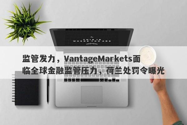 监管发力，VantageMarkets面临全球金融监管压力，荷兰处罚令曝光-第1张图片-要懂汇圈网