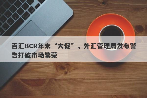 百汇BCR年末“大促”，外汇管理局发布警告打破市场繁荣-第1张图片-要懂汇圈网