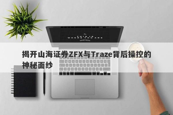 揭开山海证券ZFX与Traze背后操控的神秘面纱-第1张图片-要懂汇圈网