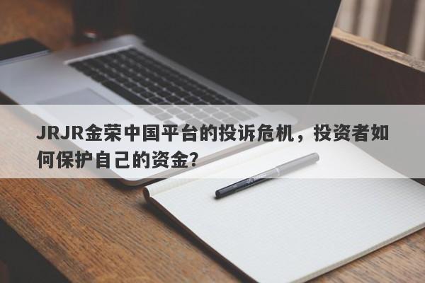 JRJR金荣中国平台的投诉危机，投资者如何保护自己的资金？-第1张图片-要懂汇圈网