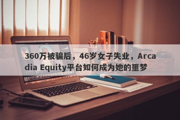 360万被骗后，46岁女子失业，Arcadia Equity平台如何成为她的噩梦-第1张图片-要懂汇圈网