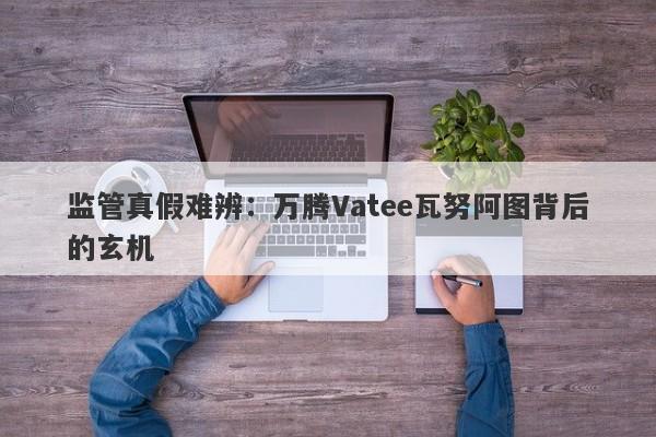 监管真假难辨：万腾Vatee瓦努阿图背后的玄机-第1张图片-要懂汇圈网